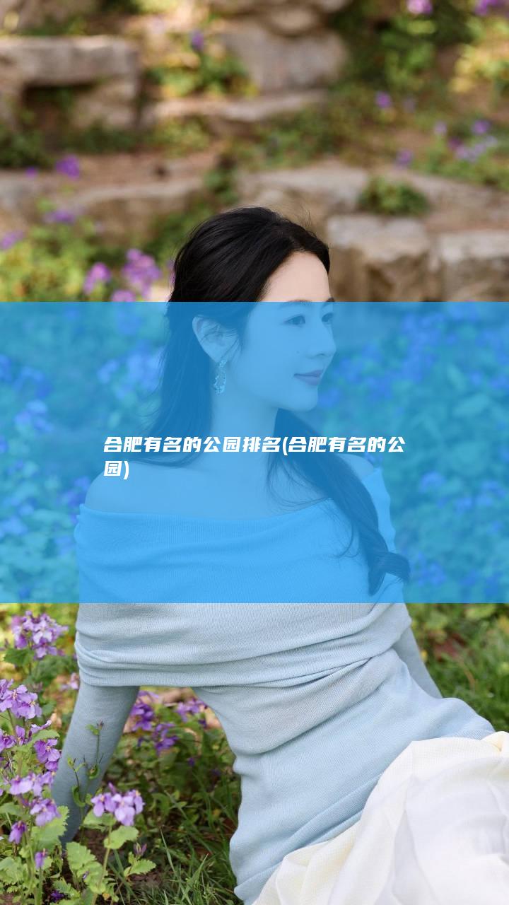 合肥有名的公园排名 (合肥有名的公园)