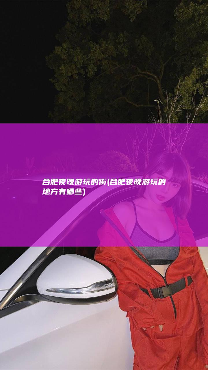 合肥夜晚游玩的街 (合肥夜晚游玩的地方有哪些)