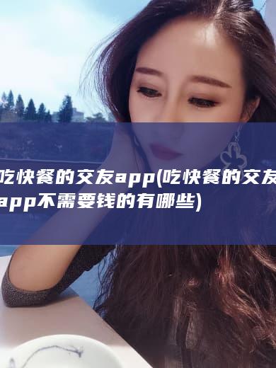 吃快餐的交友app (吃快餐的交友app不需要钱的有哪些)