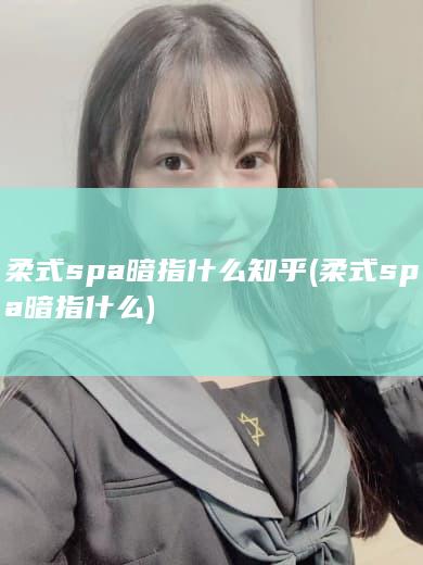 柔式spa暗指什么知乎 (柔式spa暗指什么)