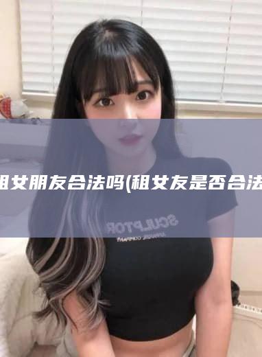 租女朋友合法吗 (租女友是否合法)