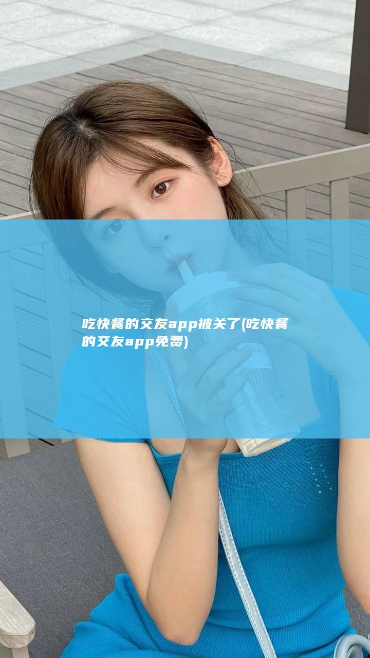 吃快餐的交友app 被关了 (吃快餐的交友app免费)