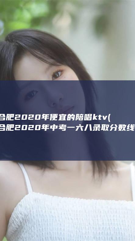 合肥2020年便宜的陪唱ktv (合肥2020年中考一六八录取分数线)